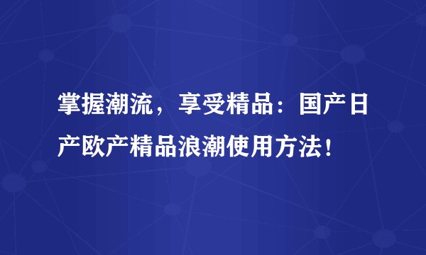 掌握潮流，享受精品：国产日产欧产精品浪潮使用方法！
