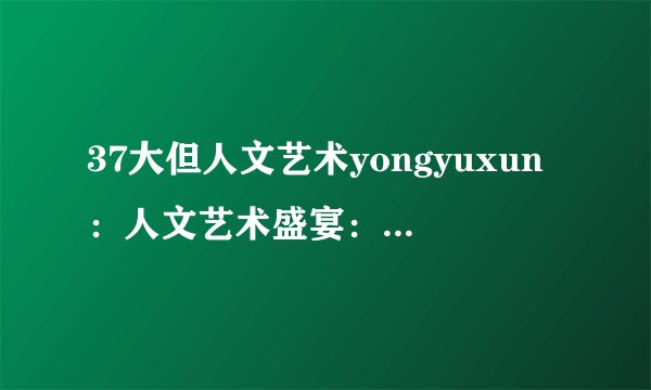 37大但人文艺术yongyuxun：人文艺术盛宴：37个必去的景点