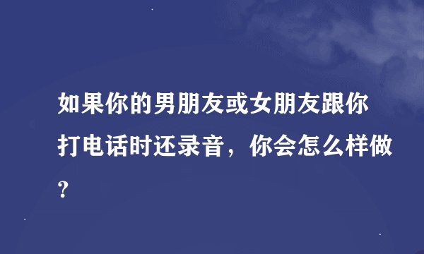 如果你的男朋友或女朋友跟你打电话时还录音，你会怎么样做？