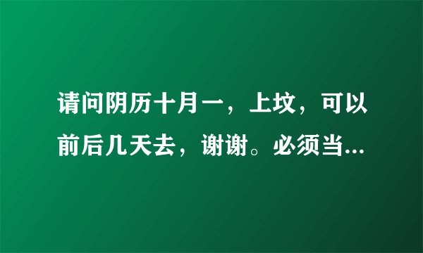 请问阴历十月一，上坟，可以前后几天去，谢谢。必须当天去吗？山东这边