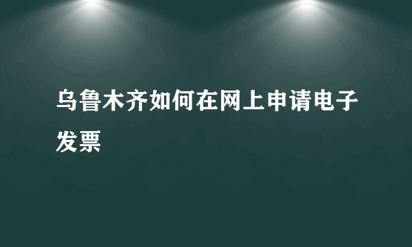 乌鲁木齐如何在网上申请电子发票