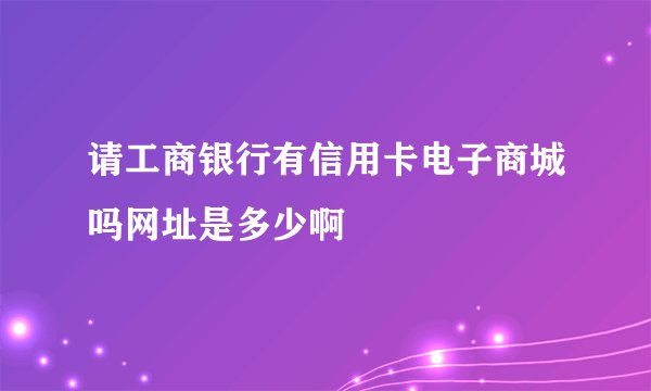 请工商银行有信用卡电子商城吗网址是多少啊