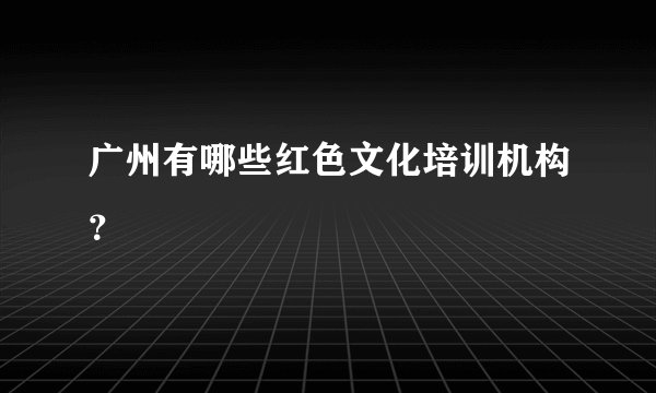 广州有哪些红色文化培训机构？