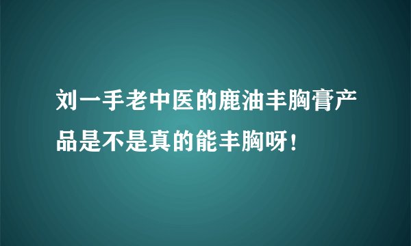 刘一手老中医的鹿油丰胸膏产品是不是真的能丰胸呀！