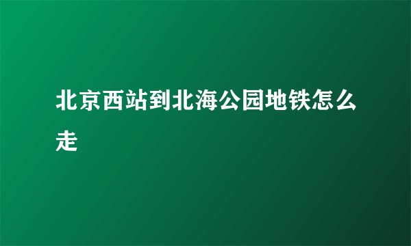 北京西站到北海公园地铁怎么走