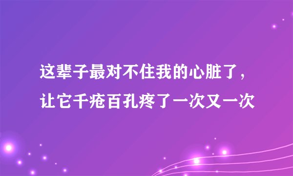 这辈子最对不住我的心脏了，让它千疮百孔疼了一次又一次