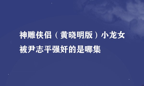 神雕侠侣（黄晓明版）小龙女被尹志平强奸的是哪集