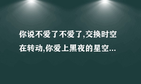 你说不爱了不爱了,交换时空在转动,你爱上黑夜的星空 是什么歌