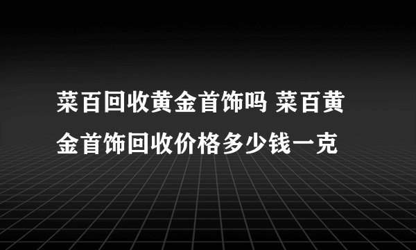 菜百回收黄金首饰吗 菜百黄金首饰回收价格多少钱一克