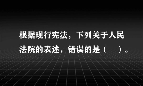 根据现行宪法，下列关于人民法院的表述，错误的是（　）。