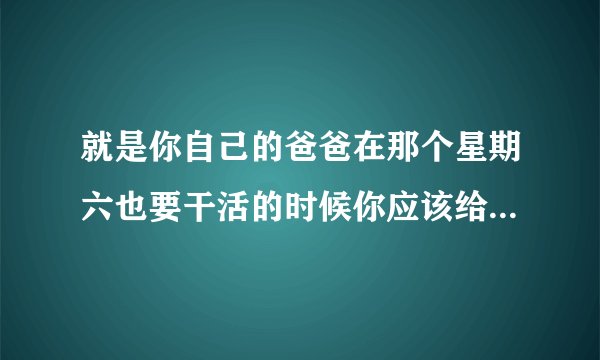 就是你自己的爸爸在那个星期六也要干活的时候你应该给她说些什么呢？