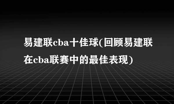 易建联cba十佳球(回顾易建联在cba联赛中的最佳表现)
