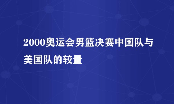 2000奥运会男篮决赛中国队与美国队的较量