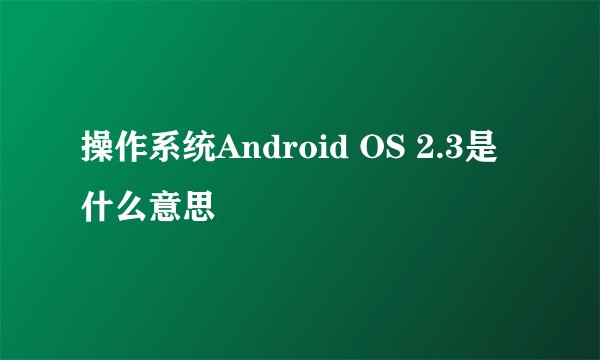 操作系统Android OS 2.3是什么意思