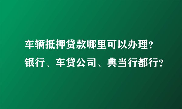 车辆抵押贷款哪里可以办理？银行、车贷公司、典当行都行？