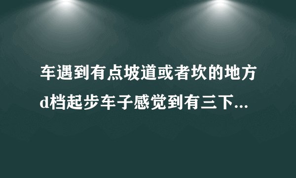 车遇到有点坡道或者坎的地方d档起步车子感觉到有三下强烈的顿挫冲击？