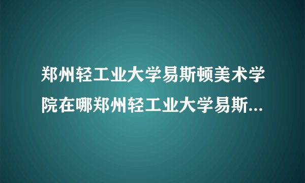 郑州轻工业大学易斯顿美术学院在哪郑州轻工业大学易斯顿美术学院简介