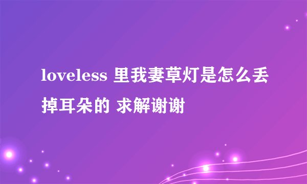 loveless 里我妻草灯是怎么丢掉耳朵的 求解谢谢