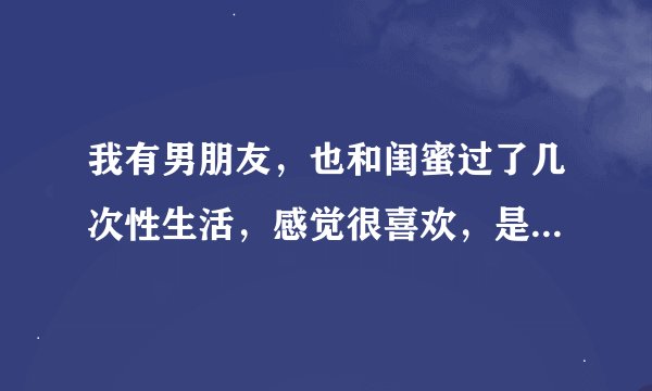 我有男朋友，也和闺蜜过了几次性生活，感觉很喜欢，是不是有问题