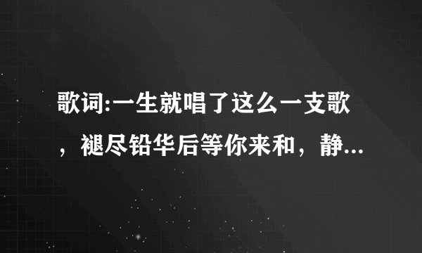 歌词:一生就唱了这么一支歌，褪尽铅华后等你来和，静静地上古书卷里说用什么花染 求这首歌