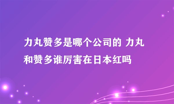 力丸赞多是哪个公司的 力丸和赞多谁厉害在日本红吗