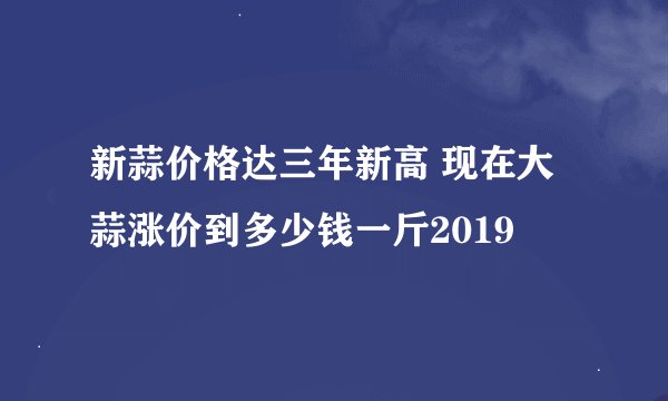 新蒜价格达三年新高 现在大蒜涨价到多少钱一斤2019