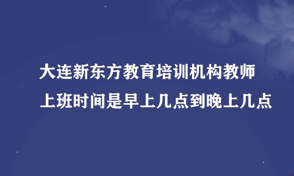 大连新东方教育培训机构教师上班时间是早上几点到晚上几点