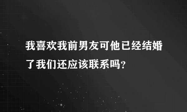 我喜欢我前男友可他已经结婚了我们还应该联系吗？