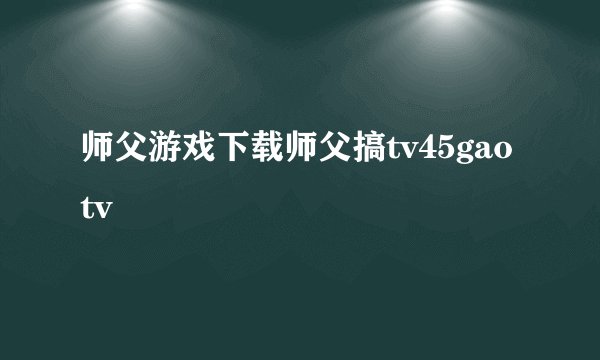 师父游戏下载师父搞tv45gaotv