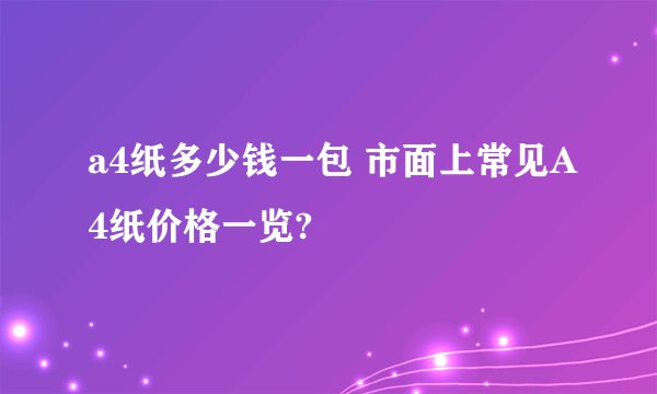 a4纸多少钱一包 市面上常见A4纸价格一览?