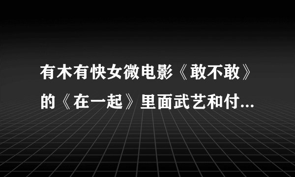 有木有快女微电影《敢不敢》的《在一起》里面武艺和付梦妮合唱的歌，发给我1093388187@qq.com