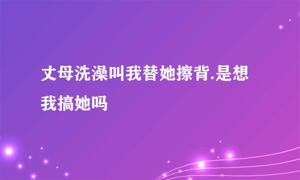 丈母洗澡叫我替她擦背.是想我搞她吗
