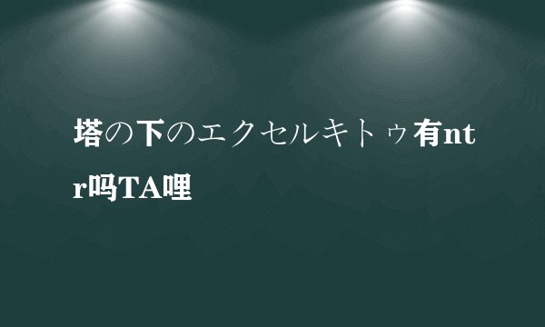 塔の下のエクセルキトゥ有ntr吗TA哩