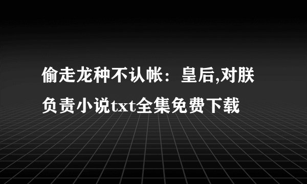 偷走龙种不认帐：皇后,对朕负责小说txt全集免费下载