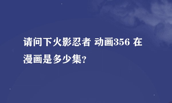 请问下火影忍者 动画356 在漫画是多少集？