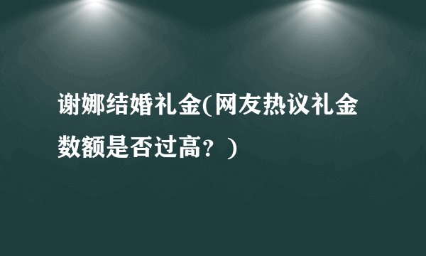 谢娜结婚礼金(网友热议礼金数额是否过高？)