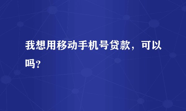 我想用移动手机号贷款，可以吗？