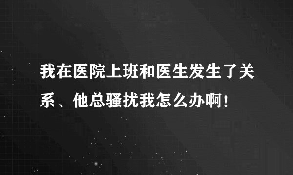 我在医院上班和医生发生了关系、他总骚扰我怎么办啊！