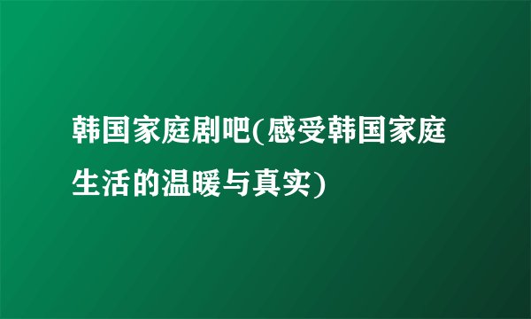 韩国家庭剧吧(感受韩国家庭生活的温暖与真实)