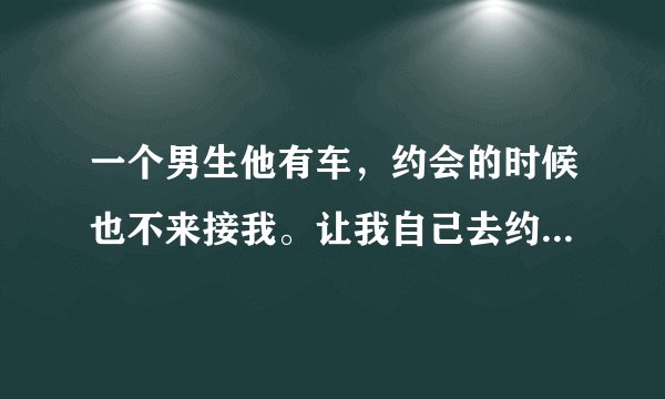 一个男生他有车，约会的时候也不来接我。让我自己去约会地点，结束后，也让我自己打车回来说明了什么