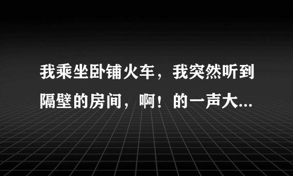 我乘坐卧铺火车，我突然听到隔壁的房间，啊！的一声大叫，是不是有人从上铺掉下来了？