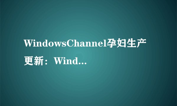 WindowsChannel孕妇生产更新：Windows频道：孕妇分娩后新版发布