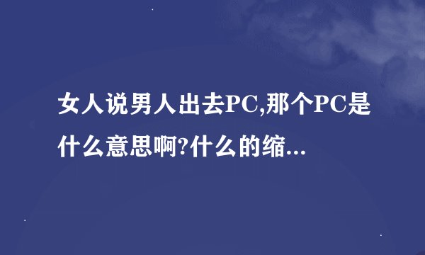 女人说男人出去PC,那个PC是什么意思啊?什么的缩写喔?落后了额!_百度知 ...