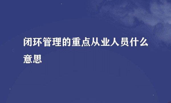 闭环管理的重点从业人员什么意思