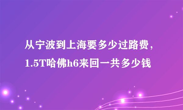 从宁波到上海要多少过路费，1.5T哈佛h6来回一共多少钱