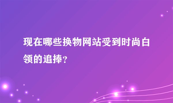 现在哪些换物网站受到时尚白领的追捧？