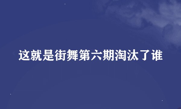 这就是街舞第六期淘汰了谁
