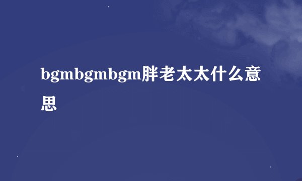 bgmbgmbgm胖老太太什么意思