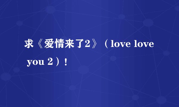 求《爱情来了2》（love love you 2）！