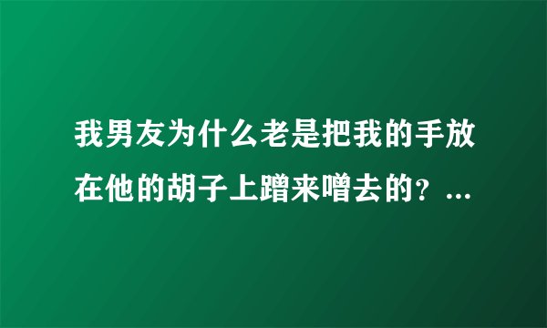 我男友为什么老是把我的手放在他的胡子上蹭来噌去的？，他还会吻我下巴，吻我耳朵，吻我鼻子，吻我脖子，